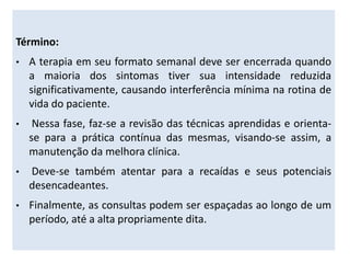 Término:
• A terapia em seu formato semanal deve ser encerrada quando
a maioria dos sintomas tiver sua intensidade reduzida
significativamente, causando interferência mínima na rotina de
vida do paciente.
• Nessa fase, faz-se a revisão das técnicas aprendidas e orienta-
se para a prática contínua das mesmas, visando-se assim, a
manutenção da melhora clínica.
• Deve-se também atentar para a recaídas e seus potenciais
desencadeantes.
• Finalmente, as consultas podem ser espaçadas ao longo de um
período, até a alta propriamente dita.
 