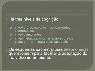 Há três níveis de cognição:
a. nível pré-consciente – pensamentos
automáticos;
b. nível consciente;
c. nível metacognitivo: reflexão sobre um
pensamento – respostas racionais.
Os esquemas são estruturas teleonômicas
que evoluem para facilitar a adaptação do
indivíduo no ambiente.
 