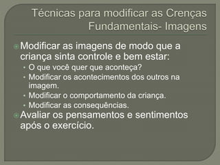 Modificar as imagens de modo que a
criança sinta controle e bem estar:
• O que você quer que aconteça?
• Modificar os acontecimentos dos outros na
imagem.
• Modificar o comportamento da criança.
• Modificar as consequências.
Avaliar os pensamentos e sentimentos
após o exercício.
 