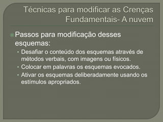 Passos para modificação desses
esquemas:
• Desafiar o conteúdo dos esquemas através de
métodos verbais, com imagens ou físicos.
• Colocar em palavras os esquemas evocados.
• Ativar os esquemas deliberadamente usando os
estímulos apropriados.
 
