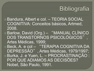 Bandura, Albert e col. – TEORIA SOCIAL
COGNITIVA: Conceitos básicos, Artmed,
2008.
Barlow, David (Org.) – “MANUAL CLÍNICO
DOS TRANSTORNOS PSICOLÓGICOS”,
Artes Médicas, 1999;
Beck, A. e col – “TERAPIA COGNITIVA DA
DEPRESSÃO”, Artes Médicas, 1979/1997;
Burka, J. e Yuen, L. – PROCRASTINAÇÃO :
POR QUE ADIAMOS AS DECISÕES?
Nobel, São Paulo, 1991.
 