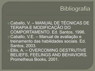 Caballo, V. – MANUAL DE TÉCNICAS DE
TERAPIA E MODIFICAÇÃO DO
COMPORTAMENTO. Ed. Santos, 1996.
Caballo, V.E. – Manual de avaliação e
treinamento das habilidades sociais. Ed.
Santos, 2003.
Ellis, A. – OVERCOMING DESTRUTIVE
BELIEFS, FEELINGS AND BEHAVIORS.
Prometheus Books, 2001.
 