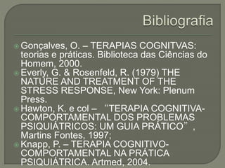  Gonçalves, O. – TERAPIAS COGNITVAS:
teorias e práticas. Biblioteca das Ciências do
Homem, 2000.
 Everly, G. & Rosenfeld, R. (1979) THE
NATURE AND TREATMENT OF THE
STRESS RESPONSE, New York: Plenum
Press.
 Hawton, K. e col – “TERAPIA COGNITIVA-
COMPORTAMENTAL DOS PROBLEMAS
PSIQUIÁTRICOS: UM GUIA PRÁTICO”,
Martins Fontes, 1997;
 Knapp, P. – TERAPIA COGNITIVO-
COMPORTAMENTAL NA PRÁTICA
PSIQUIÁTRICA. Artmed, 2004.
 