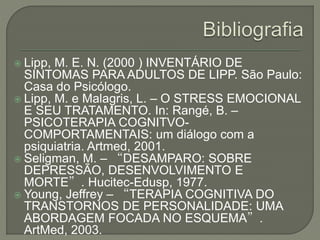  Lipp, M. E. N. (2000 ) INVENTÁRIO DE
SINTOMAS PARA ADULTOS DE LIPP. São Paulo:
Casa do Psicólogo.
 Lipp, M. e Malagris, L. – O STRESS EMOCIONAL
E SEU TRATAMENTO. In: Rangé, B. –
PSICOTERAPIA COGNITVO-
COMPORTAMENTAIS: um diálogo com a
psiquiatria. Artmed, 2001.
 Seligman, M. – “DESAMPARO: SOBRE
DEPRESSÃO, DESENVOLVIMENTO E
MORTE”. Hucitec-Edusp, 1977.
 Young, Jeffrey – “TERAPIA COGNITIVA DO
TRANSTORNOS DE PERSONALIDADE: UMA
ABORDAGEM FOCADA NO ESQUEMA”.
ArtMed, 2003.
 