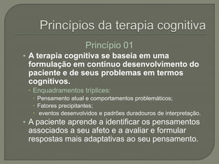 Princípio 01
• A terapia cognitiva se baseia em uma
formulação em contínuo desenvolvimento do
paciente e de seus problemas em termos
cognitivos.
 Enquadramentos tríplices:
 Pensamento atual e comportamentos problemáticos;
 Fatores precipitantes;
 eventos desenvolvidos e padrões duradouros de interpretação.
• A paciente aprende a identificar os pensamentos
associados a seu afeto e a avaliar e formular
respostas mais adaptativas ao seu pensamento.
 