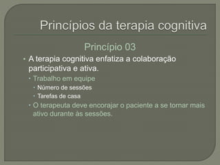 Princípio 03
• A terapia cognitiva enfatiza a colaboração
participativa e ativa.
 Trabalho em equipe
 Número de sessões
 Tarefas de casa
 O terapeuta deve encorajar o paciente a se tornar mais
ativo durante às sessões.
 