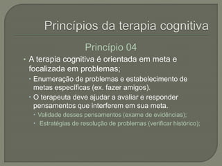 Princípio 04
• A terapia cognitiva é orientada em meta e
focalizada em problemas;
 Enumeração de problemas e estabelecimento de
metas específicas (ex. fazer amigos).
 O terapeuta deve ajudar a avaliar e responder
pensamentos que interferem em sua meta.
 Validade desses pensamentos (exame de evidências);
 Estratégias de resolução de problemas (verificar histórico);
 