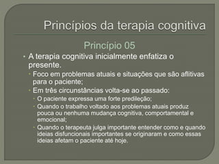Princípio 05
• A terapia cognitiva inicialmente enfatiza o
presente.
 Foco em problemas atuais e situações que são aflitivas
para o paciente;
 Em três circunstâncias volta-se ao passado:
 O paciente expressa uma forte predileção;
 Quando o trabalho voltado aos problemas atuais produz
pouca ou nenhuma mudança cognitiva, comportamental e
emocional;
 Quando o terapeuta julga importante entender como e quando
ideias disfuncionais importantes se originaram e como essas
ideias afetam o paciente até hoje.
 