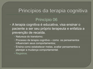 Princípio 06
• A terapia cognitiva é educativa, visa ensinar o
paciente a ser seu próprio terapeuta e enfatiza a
prevenção de recaída.
 Natureza do transtorno;
 Processo da terapia cognitiva – como os pensamentos
influenciam seus comportamentos;
 Ensina como estabelecer metas, avaliar pensamentos e
planejar a mudança comportamental.
 Registros.
 