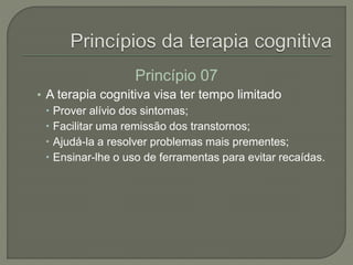 Princípio 07
• A terapia cognitiva visa ter tempo limitado
 Prover alívio dos sintomas;
 Facilitar uma remissão dos transtornos;
 Ajudá-la a resolver problemas mais prementes;
 Ensinar-lhe o uso de ferramentas para evitar recaídas.
 