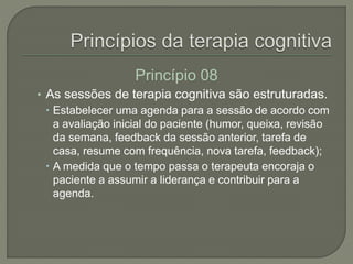 Princípio 08
• As sessões de terapia cognitiva são estruturadas.
 Estabelecer uma agenda para a sessão de acordo com
a avaliação inicial do paciente (humor, queixa, revisão
da semana, feedback da sessão anterior, tarefa de
casa, resume com frequência, nova tarefa, feedback);
 A medida que o tempo passa o terapeuta encoraja o
paciente a assumir a liderança e contribuir para a
agenda.
 