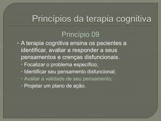 Princípio 09
• A terapia cognitiva ensina os pacientes a
identificar, avaliar e responder a seus
pensamentos e crenças disfuncionais.
 Focalizar o problema específico;
 Identificar seu pensamento disfuncional;
 Avaliar a validade de seu pensamento;
 Projetar um plano de ação.
 