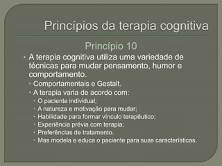 Princípio 10
• A terapia cognitiva utiliza uma variedade de
técnicas para mudar pensamento, humor e
comportamento.
 Comportamentais e Gestalt.
 A terapia varia de acordo com:
 O paciente individual;
 A natureza e motivação para mudar;
 Habilidade para formar vínculo terapêutico;
 Experiência prévia com terapia;
 Preferências de tratamento.
 Mas modela e educa o paciente para suas características.
 