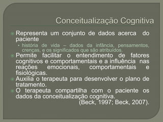  Representa um conjunto de dados acerca do
paciente
• história de vida – dados da infância, pensamentos,
crenças, e os significados que são atribuídos.
 Permite facilitar o entendimento de fatores
cognitivos e comportamentais e a influência nas
reações emocionais, comportamentais e
fisiológicas.
 Auxilia o terapeuta para desenvolver o plano de
tratamento.
 O terapeuta compartilha com o paciente os
dados da conceitualização cognitiva.
(Beck, 1997; Beck, 2007).
 