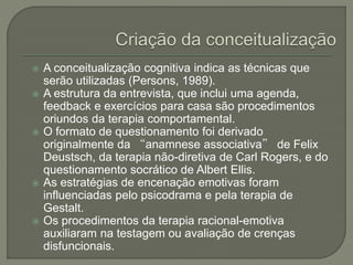  A conceitualização cognitiva indica as técnicas que
serão utilizadas (Persons, 1989).
 A estrutura da entrevista, que inclui uma agenda,
feedback e exercícios para casa são procedimentos
oriundos da terapia comportamental.
 O formato de questionamento foi derivado
originalmente da “anamnese associativa” de Felix
Deustsch, da terapia não-diretiva de Carl Rogers, e do
questionamento socrático de Albert Ellis.
 As estratégias de encenação emotivas foram
influenciadas pelo psicodrama e pela terapia de
Gestalt.
 Os procedimentos da terapia racional-emotiva
auxiliaram na testagem ou avaliação de crenças
disfuncionais.
 