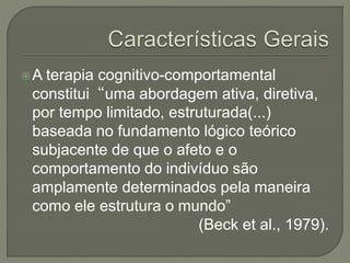 A terapia cognitivo-comportamental
constitui“uma abordagem ativa, diretiva,
por tempo limitado, estruturada(...)
baseada no fundamento lógico teórico
subjacente de que o afeto e o
comportamento do indivíduo são
amplamente determinados pela maneira
como ele estrutura o mundo”
(Beck et al., 1979).
 