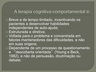  Breve e de tempo limitado, incentivando os
pacientes a desenvolver habilidades
independentes de auto-ajuda;
 Estruturada e diretiva;
 Voltada para o problema e concentrada em
fatores mantenedores das dificuldades, e não
em suas origens;
 Dependente de um processo de questionamento
e “descoberta orientada”(Young e Beck,
1982), e não de persuasão, doutrinação ou
debate;
 