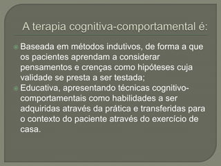 Baseada em métodos indutivos, de forma a que
os pacientes aprendam a considerar
pensamentos e crenças como hipóteses cuja
validade se presta a ser testada;
 Educativa, apresentando técnicas cognitivo-
comportamentais como habilidades a ser
adquiridas através da prática e transferidas para
o contexto do paciente através do exercício de
casa.
 