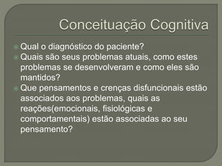  Qual o diagnóstico do paciente?
 Quais são seus problemas atuais, como estes
problemas se desenvolveram e como eles são
mantidos?
 Que pensamentos e crenças disfuncionais estão
associados aos problemas, quais as
reações(emocionais, fisiológicas e
comportamentais) estão associadas ao seu
pensamento?
 