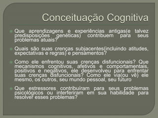  Que aprendizagens e experiências antigas(e talvez
predisposições genéticas) contribuem para seus
problemas atuais?
 Quais são suas crenças subjacentes(incluindo atitudes,
expectativas e regras) e pensamentos?
 Como ele enfrentou suas crenças disfuncionais? Que
mecanismos cognitivos, afetivos e comportamentais,
positivos e negativos, ele desenvolveu para enfrentar
suas crenças disfuncionais? Como ele via(ou vê) ele
mesmo, os outros, seu mundo pessoal, seu futuro
 Que estressores contribuíram para seus problemas
psicológicos ou interferiram em sua habilidade para
resolver esses problemas?
 