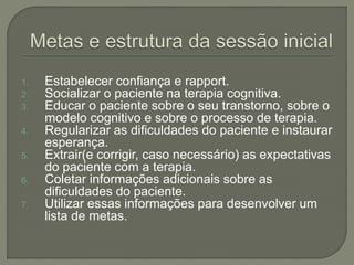 1. Estabelecer confiança e rapport.
2. Socializar o paciente na terapia cognitiva.
3. Educar o paciente sobre o seu transtorno, sobre o
modelo cognitivo e sobre o processo de terapia.
4. Regularizar as dificuldades do paciente e instaurar
esperança.
5. Extrair(e corrigir, caso necessário) as expectativas
do paciente com a terapia.
6. Coletar informações adicionais sobre as
dificuldades do paciente.
7. Utilizar essas informações para desenvolver um
lista de metas.
 