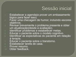 1. Estabelecer a agenda(e prover um embasamento
lógico para fazer isso).
2. Fazer uma checagem de humor, incluindo escores
objetivos.
3. Revisar brevemente o problema presente e obter
um atualização(desde a avaliação).
4. Identificar problemas e estabelecer metas.
5. Educar o paciente sobre o modelo cognitivo.
6. Identificar as expectativas do paciente em relação
à terapia.
7. Educar o paciente sobre o transtorno.
8. Estabelecer tarefa de casa.
9. Prover resumo.
10. Obter feedback.
 