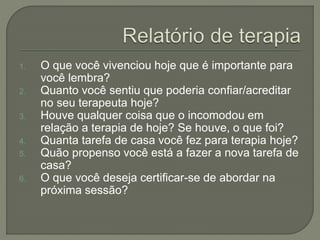 1. O que você vivenciou hoje que é importante para
você lembra?
2. Quanto você sentiu que poderia confiar/acreditar
no seu terapeuta hoje?
3. Houve qualquer coisa que o incomodou em
relação a terapia de hoje? Se houve, o que foi?
4. Quanta tarefa de casa você fez para terapia hoje?
5. Quão propenso você está a fazer a nova tarefa de
casa?
6. O que você deseja certificar-se de abordar na
próxima sessão?
 