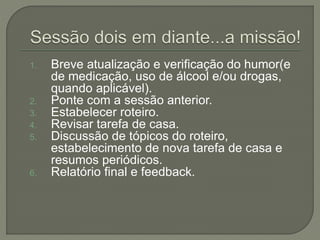 1. Breve atualização e verificação do humor(e
de medicação, uso de álcool e/ou drogas,
quando aplicável).
2. Ponte com a sessão anterior.
3. Estabelecer roteiro.
4. Revisar tarefa de casa.
5. Discussão de tópicos do roteiro,
estabelecimento de nova tarefa de casa e
resumos periódicos.
6. Relatório final e feedback.
 
