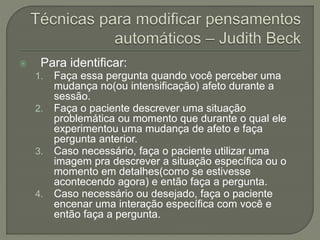  Para identificar:
1. Faça essa pergunta quando você perceber uma
mudança no(ou intensificação) afeto durante a
sessão.
2. Faça o paciente descrever uma situação
problemática ou momento que durante o qual ele
experimentou uma mudança de afeto e faça
pergunta anterior.
3. Caso necessário, faça o paciente utilizar uma
imagem pra descrever a situação específica ou o
momento em detalhes(como se estivesse
acontecendo agora) e então faça a pergunta.
4. Caso necessário ou desejado, faça o paciente
encenar uma interação específica com você e
então faça a pergunta.
 
