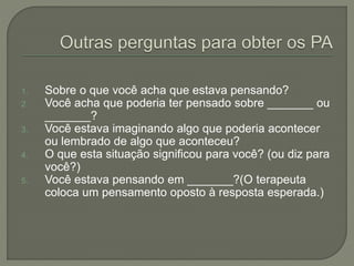 1. Sobre o que você acha que estava pensando?
2. Você acha que poderia ter pensado sobre _______ ou
_______?
3. Você estava imaginando algo que poderia acontecer
ou lembrado de algo que aconteceu?
4. O que esta situação significou para você? (ou diz para
você?)
5. Você estava pensando em _______?(O terapeuta
coloca um pensamento oposto à resposta esperada.)
 