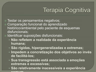  Testar os pensamentos negativos;
 Comparação funcional do aprendizado
histórico/ambiental pelo paciente de esquemas
disfuncionais;
 Identificar suposições disfuncionais:
• Não refletem a realidade da experiência
humana;
• São rígidas, hipergeneralizadas e extremas;
• Impedem a concretização dos objetivos ao invés
de facilitá-los;
• Sua transgressão está associada a emoções
extremas e excessivas;
• São relativamente inacessíveis a experiência
 