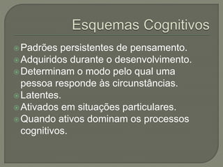 Padrões persistentes de pensamento.
Adquiridos durante o desenvolvimento.
Determinam o modo pelo qual uma
pessoa responde às circunstâncias.
Latentes.
Ativados em situações particulares.
Quando ativos dominam os processos
cognitivos.
 