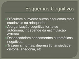 Dificultam o invocar outros esquemas mais
saudáveis ou adequados.
A organização cognitiva torna-se
autônoma, independe da estimulação
externa.
Desencadeiam pensamentos automáticos
negativos.
Trazem sintomas: depressão, ansiedade,
disforia, anedonia, etc.
 
