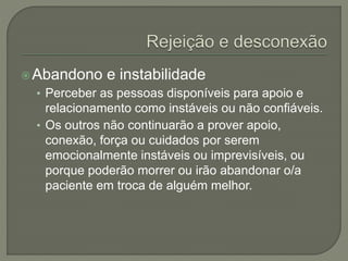 Abandono e instabilidade
• Perceber as pessoas disponíveis para apoio e
relacionamento como instáveis ou não confiáveis.
• Os outros não continuarão a prover apoio,
conexão, força ou cuidados por serem
emocionalmente instáveis ou imprevisíveis, ou
porque poderão morrer ou irão abandonar o/a
paciente em troca de alguém melhor.
 