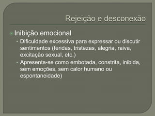 Inibição emocional
• Dificuldade excessiva para expressar ou discutir
sentimentos (feridas, tristezas, alegria, raiva,
excitação sexual, etc.)
• Apresenta-se como embotada, constrita, inibida,
sem emoções, sem calor humano ou
espontaneidade)
 