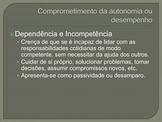 Dependência e Incompetência
• Crença de que se é incapaz de lidar com as
responsabilidades cotidianas de modo
competente, sem necessitar da ajuda dos outros.
• Cuidar de si próprio, solucionar problemas, tomar
decisões, assumir compromissos novos, etc.
• Apresenta-se como passividade ou desamparo.
 