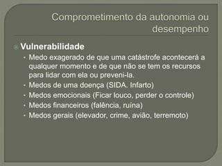  Vulnerabilidade
• Medo exagerado de que uma catástrofe acontecerá a
qualquer momento e de que não se tem os recursos
para lidar com ela ou preveni-la.
• Medos de uma doença (SIDA. Infarto)
• Medos emocionais (Ficar louco, perder o controle)
• Medos financeiros (falência, ruína)
• Medos gerais (elevador, crime, avião, terremoto)
 