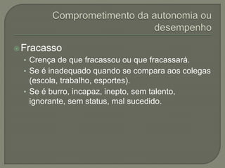 Fracasso
• Crença de que fracassou ou que fracassará.
• Se é inadequado quando se compara aos colegas
(escola, trabalho, esportes).
• Se é burro, incapaz, inepto, sem talento,
ignorante, sem status, mal sucedido.
 