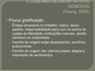 Pouca gratificação
• Ênfase excessiva no trabalho, status, dever,
padrão, responsabilidade para com os outros às
custas de felicidade, inclinações naturais, saúde,
otimismo ou criatividade.
• Família de origem exige desempenho, sacrifício,
autocontrole.
• Família de origem não valoriza prazer, alegria e
expressão de sentimentos.
 