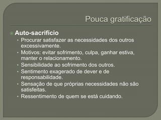  Auto-sacrifício
• Procurar satisfazer as necessidades dos outros
excessivamente.
• Motivos: evitar sofrimento, culpa, ganhar estiva,
manter o relacionamento.
• Sensibilidade ao sofrimento dos outros.
• Sentimento exagerado de dever e de
responsabilidade.
• Sensação de que próprias necessidades não são
satisfeitas.
• Ressentimento de quem se está cuidando.
 