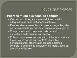  Padrões muito elevados de conduta
• Valores, escolhas, alvos muito rígidos ou não
adequados às suas inclinações naturais.
• Para receber aprovação, não passar vergonha, não
perder o controle ou prevenir consequências graves.
• Comprometimento do prazer, relaxamento,
espontaneidade, saúde, satisfação.
• Ênfase no sucesso, competição, dinheiro, aparência
física, status social, autocontrole, disciplina,
perfeccionismo, ordem, atenção aos detalhes,
controle e domínio do ambiente, na moral, ética ou
preceitos religiosos.
 