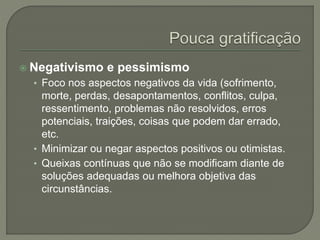  Negativismo e pessimismo
• Foco nos aspectos negativos da vida (sofrimento,
morte, perdas, desapontamentos, conflitos, culpa,
ressentimento, problemas não resolvidos, erros
potenciais, traições, coisas que podem dar errado,
etc.
• Minimizar ou negar aspectos positivos ou otimistas.
• Queixas contínuas que não se modificam diante de
soluções adequadas ou melhora objetiva das
circunstâncias.
 