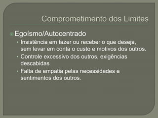 Egoísmo/Autocentrado
• Insistência em fazer ou receber o que deseja,
sem levar em conta o custo e motivos dos outros.
• Controle excessivo dos outros, exigências
descabidas
• Falta de empatia pelas necessidades e
sentimentos dos outros.
 