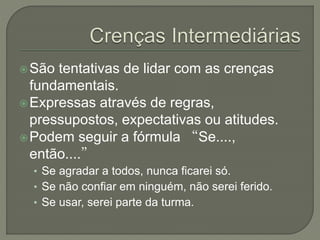 São tentativas de lidar com as crenças
fundamentais.
Expressas através de regras,
pressupostos, expectativas ou atitudes.
Podem seguir a fórmula “Se....,
então....”
• Se agradar a todos, nunca ficarei só.
• Se não confiar em ninguém, não serei ferido.
• Se usar, serei parte da turma.
 