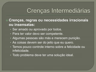 Crenças, regras ou necessidades irracionais
ou insensatas:
• Ser amado ou aprovado por todos.
• Para ter valor devo ser competente.
• Algumas pessoas são más e merecem punição.
• As coisas devem ser do jeito que eu quero.
• Temos pouco controle interno sobre a felicidade ou
infelicidade.
• Todo problema deve ter uma solução ideal.
 