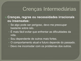  Crenças, regras ou necessidades irracionais
ou insensatas:
• Se algo pode ser perigoso, devo me preocupar
bastante sobre isto.
• É mais fácil evitar que enfrentar as dificuldades da
vida.
• Sou dependente de outros mais fortes.
• O comportamento atual e futuro depende do passado.
• Devo me incomodar com os problemas dos outros.
 