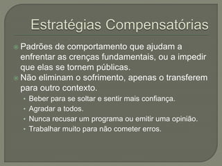  Padrões de comportamento que ajudam a
enfrentar as crenças fundamentais, ou a impedir
que elas se tornem públicas.
 Não eliminam o sofrimento, apenas o transferem
para outro contexto.
• Beber para se soltar e sentir mais confiança.
• Agradar a todos.
• Nunca recusar um programa ou emitir uma opinião.
• Trabalhar muito para não cometer erros.
 