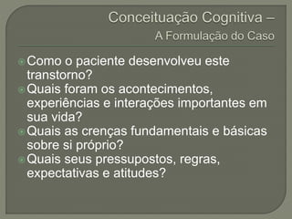 Como o paciente desenvolveu este
transtorno?
Quais foram os acontecimentos,
experiências e interações importantes em
sua vida?
Quais as crenças fundamentais e básicas
sobre si próprio?
Quais seus pressupostos, regras,
expectativas e atitudes?
 