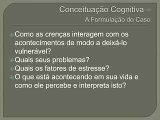 Como as crenças interagem com os
acontecimentos de modo a deixá-lo
vulnerável?
Quais seus problemas?
Quais os fatores de estresse?
O que está acontecendo em sua vida e
como ele percebe e interpreta isto?
 