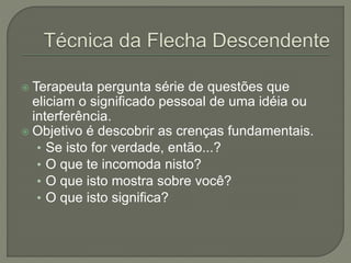  Terapeuta pergunta série de questões que
eliciam o significado pessoal de uma idéia ou
interferência.
 Objetivo é descobrir as crenças fundamentais.
• Se isto for verdade, então...?
• O que te incomoda nisto?
• O que isto mostra sobre você?
• O que isto significa?
 